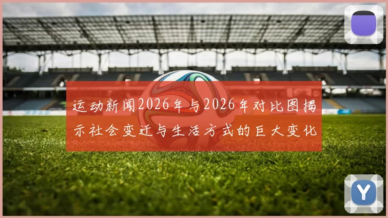 运动新闻2026年与2026年对比图揭示社会变迁与生活方式的巨大变化