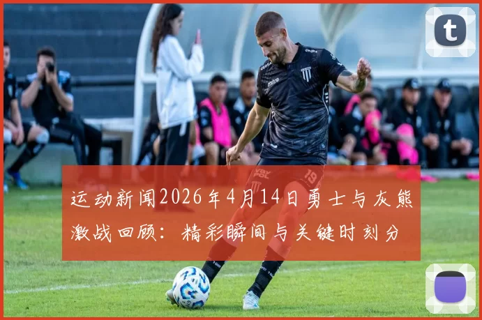 运动新闻2026年4月14日勇士与灰熊激战回顾：精彩瞬间与关键时刻分析