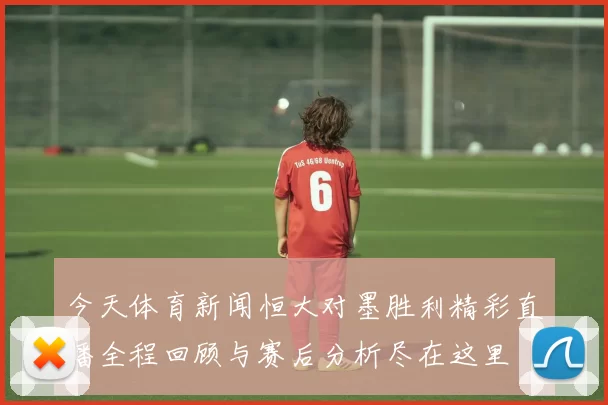 今天体育新闻恒大对墨胜利精彩直播全程回顾与赛后分析尽在这里