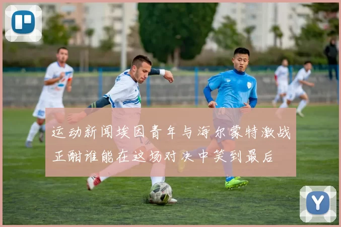 运动新闻埃因青年与海尔蒙特激战正酣谁能在这场对决中笑到最后